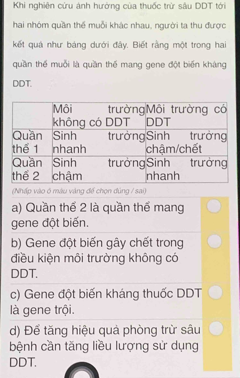 Khi nghiên cứu ảnh hưởng của thuốc trừ sâu DDT tới
hai nhóm quần thể muỗi khác nhau, người ta thu được
kết quả như bảng dưới đây. Biết rằng một trong hai
quần thể muỗi là quần thể mang gene đột biến kháng
DDT.
(Nhấp vào ô màu vàng để chọn đúng / sai)
a) Quần thể 2 là quần thể mang
gene đột biến.
b) Gene đột biến gây chết trong
điều kiện môi trường không có
DDT.
c) Gene đột biến kháng thuốc DDT
là gene trội.
d) Để tăng hiệu quả phòng trừ sâu
bệnh cần tăng liều lượng sử dụng
DDT.