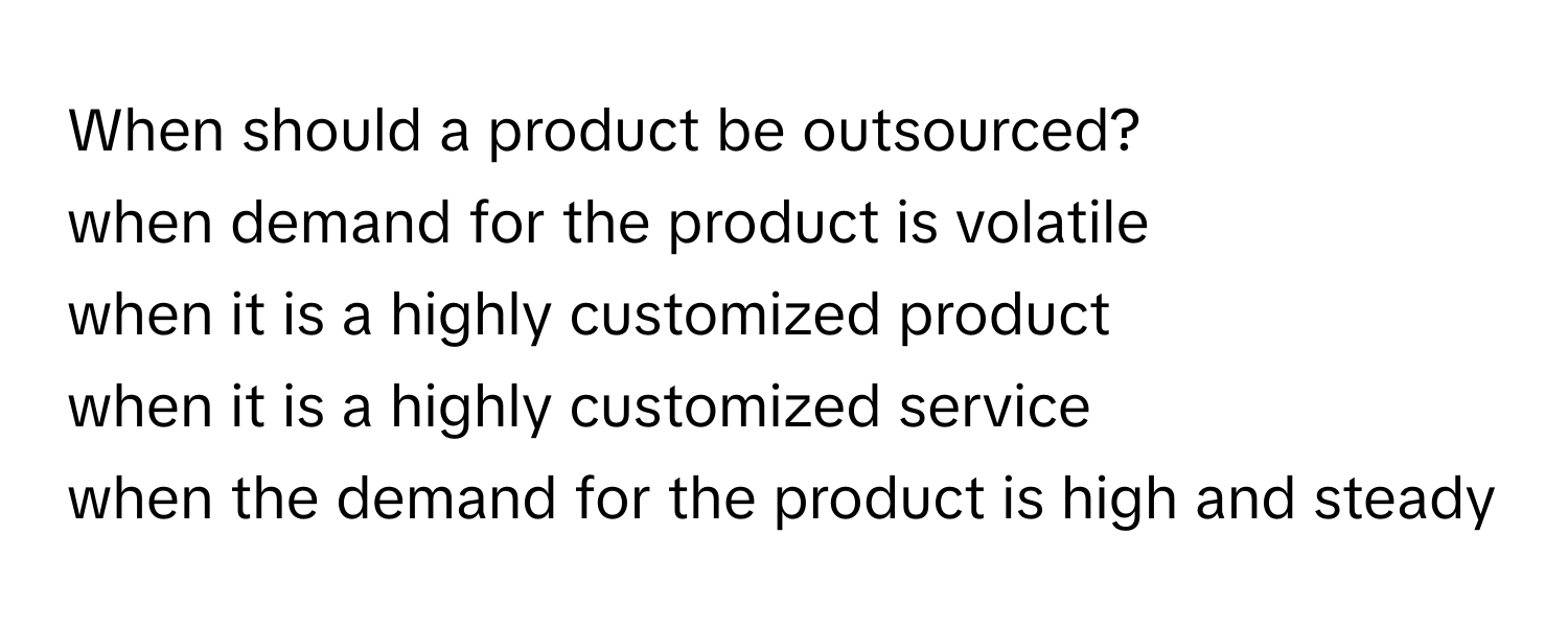 When should a product be outsourced? 
  
when demand for the product is volatile
when it is a highly customized product
when it is a highly customized service
when the demand for the product is high and steady