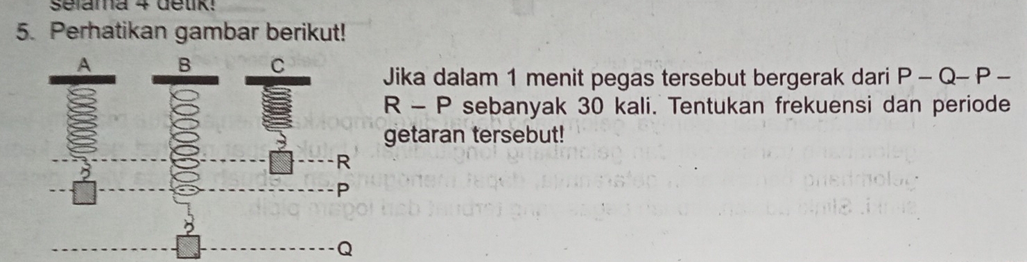 Selama 4 delk: 
5. Perhatikan gambar berikut! 
Jika dalam 1 menit pegas tersebut bergerak dari P-Q-P-
R-P sebanyak 30 kali. Tentukan frekuensi dan periode 
getaran tersebut!
Q