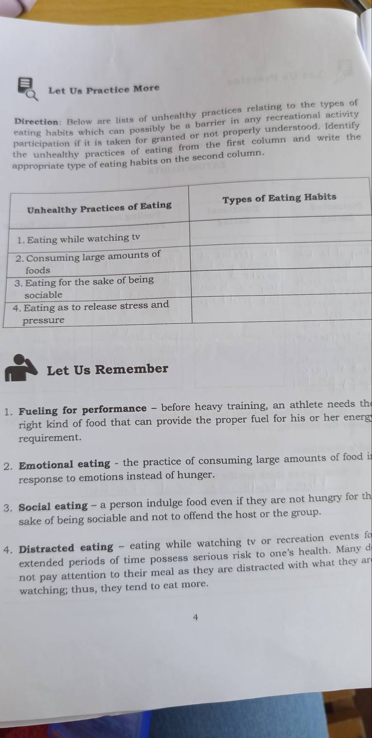 Let Us Practice More 
Direction: Below are lists of unhealthy practices relating to the types of 
eating habits which can possibly be a barrier in any recreational activity 
participation if it is taken for granted or not properly understood. Identify 
the unhealthy practices of eating from the first column and write the 
appropriate type of eating habits on the second column. 
Let Us Remember 
1. Fueling for performance - before heavy training, an athlete needs the 
right kind of food that can provide the proper fuel for his or her energ 
requirement. 
2. Emotional eating - the practice of consuming large amounts of food i 
response to emotions instead of hunger. 
3. Social eating - a person indulge food even if they are not hungry for th 
sake of being sociable and not to offend the host or the group. 
4. Distracted eating - eating while watching tv or recreation events fo 
extended periods of time possess serious risk to one's health. Many d 
not pay attention to their meal as they are distracted with what they ar 
watching; thus, they tend to eat more. 
4