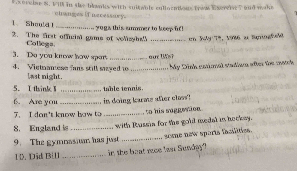 Fill in the blanks with suitable collocations from Exercise 7 and make 
changes if necessary. 
1. Should I_ 
yoga this summer to keep fit? 
2. The first official game of volleyball _on July 7^(th) , 1986 at Springfield 
College. 
3. Do you know how sport _our life? 
4. Vietnamese fans still stayed to_ 
My Dinh national stadium after the match 
last night. 
5. I think I _table tennis. 
6. Are you_ 
in doing karate after class? 
7. I don’t know how to _to his suggestion. 
8. England is _with Russia for the gold medal in hockey. 
9. The gymnasium has just _some new sports facilities. 
10. Did Bill _in the boat race last Sunday?