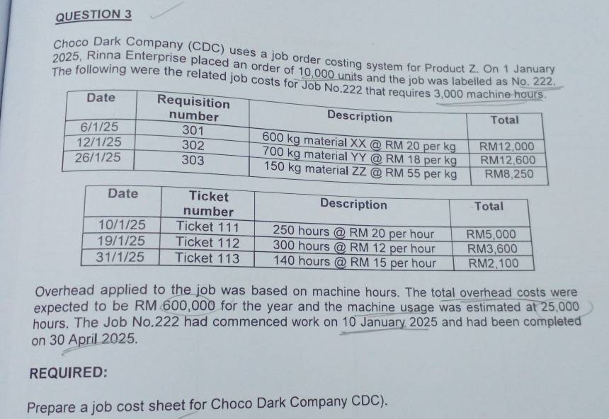 Choco Dark Company (CDC) uses a job order costing system for Product Z. On 1 January 
2025, Rinna Enterprise placed an order of 10,000 units and the job was labelled as No. 222
The following were the related job costs 
Overhead applied to the job was based on machine hours. The total overhead costs were 
expected to be RM 600,000 for the year and the machine usage was estimated at 25,000
hours. The Job No. 222 had commenced work on 10 January 2025 and had been completed 
on 30 April 2025. 
REQUIRED: 
Prepare a job cost sheet for Choco Dark Company CDC).