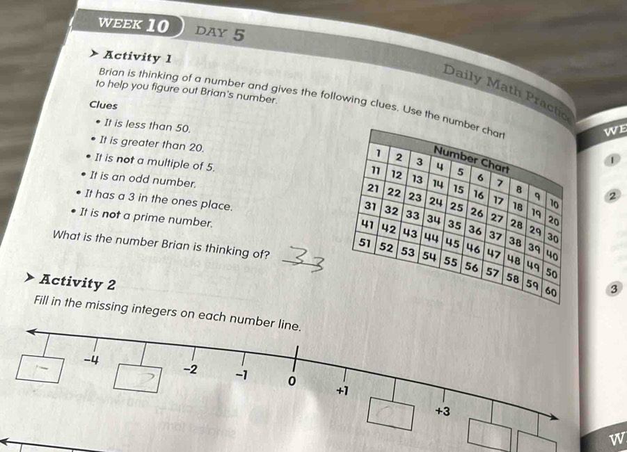 WEEK10 DAY 5 
Activity 1 
to help you figure out Brian's number. 
Daily Math Practic 
Brian is thinking of a number and gives the following clues. Use the nu 
Clues 
It is less than 50. 
we 
It is greater than 20.
1
It is not a multiple of 5.2
It is an odd number. 
It has a 3 in the ones place. 
It is not a prime number. 
What is the number Brian is thinking of? ③ 
Activity 2 
Fill in the missing integers on each 
w