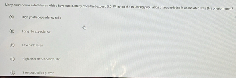 Many countries in sub-Saharan Africa have total fertility rates that exceed 5.0. Which of the following population characteristics is associated with this phenomenon?
A High youth dependency ratio
B) Long life expectancy
Low birth rates
D High elder dependency ratio
E Zero population growth