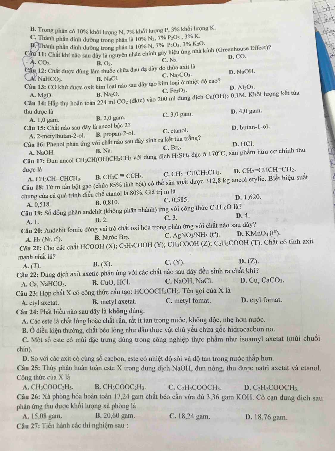 B. Trong phân có 10% khối lượng N, 7% khối lượng P, 3% khối lượng K.
C. Thành phần dinh dưỡng trong phân là 10% N_2, 7% P_2O_5 ,3% K.
D. Thành phần dinh dưỡng trong phân là 10% N, 7% P_2O_5, % K_2O.
Câu 11:( Chất khí nào sau đây là nguyên nhân chính gây hiệu ứng nhà kính (Greenhouse Effect)?
A. CO_2 B. O_2.
C. N_2. D. CO.
Câu 12: Chất được dùng làm thuốc chữa đau dạ dày do thừa axit là
A. NaH CO_3 B. NaCl. C. Na2 CO_3. D. NaOH.
Câu 13:CC O khử được oxit kim loại nào sau đây tạo kim loại ở nhiệt độ cao?
A. MgO. B. Na₂O. C. Fe₂O3.
D. Al_2O_3.
Câu 14: Hấp thụ hoàn toàn 224 ml CO_2 (đktc) vào 200 ml dung dịch Ca(OH) 2 0.1N M. Khối lượng kết tủa
thu được là D. 4,0 gam.
A. 1,0 gam. B. 2,0 gam. C. 3,0 gam.
Câu 15: Chất nào sau đây là ancol bậc 2?
A. 2-metylbutan-2-ol. B. propan-2-ol. C. etanol. D. butan-1-ol.
Câu 16: Phenol phản ứng với chất nào sau đây sinh ra kết tủa trắng?
C. Br2. D. HCl.
A. NaOH. B. Na.
Câu 17 : un ancol CH_3CH( (OH)CH₂CH₃ với dung dịch H_2SO_4 đặc ở 170°C C, sản phẩm hữu cơ chính thu
được là CH_2=CHCH=CH_2.
A. CH_3CH=CHCH_3. B. CH_3Cequiv CCH_3. C. CH_2=CHCH_2CH_3. D.
Câu 18: Từ m tấn bột gạo (chứa 85% tinh bột) có thhat e sản xuất được 312,8 kg ancol etylic. Biết hiệu suất
chung của cả quá trình điều chế etanol là 80%. Giá trị m là
A. 0,518 B. 0,810. C. 0,585. D. 1,620.
Câu 19: * Số đồng phân anđehit (không phân nhánh) ứng với công thức C_5H_10O là?
A. 1. B. 2.
C. 3. D. 4.
Câu 20: Anđehit fomic đóng vai trò chất oxi hóa trong phản ứng với chất nào sau đây?
A. H_2 (Ni,t^o). B. Nước Br₂. C. Ag NO_3/NH 3 (t^0) D. KM nO_4(t^0).
Câu 21: Cho các chất HCOOH ( X) : C: 3H₇COOH (Y); CH₃COOH (Z); C_2H_5 COOH (T). Chất có tính axit
mạnh nhất là?
A. (T). B. (X). C. (Y).
D. (Z).
Câu 22: Dung dịch axit axetic phản ứng với các chất nào sau đây đều sinh ra chất khí?
A. Ca. Na HCO_3. B. CuO, HCl. C. NaOH, NaCl. D. Cu. CaCO_3.
Câu 23: Hợp chất X có công thức cấu tạo: HCO )OCH_2CH 3. Tên gọi của X là
A. etyl axetat. B. metyl axetat. C. metyl fomat. D. etyl fomat.
Câu 24: Phát biểu nào sau đây là không đúng.
A. Các este là chất lỏng hoặc chất rắn, rất ít tan trong nước, không độc, nhẹ hơn nước.
B. Ở điều kiện thường, chất béo lỏng như dầu thực vật chủ yếu chứa gốc hidrocacbon no.
C. Một số este có mùi đặc trưng dùng trong công nghiệp thực phẩm như isoamyl axetat (mùi chuối
chín).
D. So với các axit có cùng số cacbon, este có nhiệt độ sôi và độ tan trong nước thấp hơn.
Câu 25: Thủy phân hoàn toàn este X trong dung dịch NaOH, đun nóng, thu được natri axetat và etanol.
Công thức của X là
A. CH_3COOC_2H_5. B. CH_3COOC_2H_3. C. C_2 H₃COOCH₃. D. C_2H_5CO OCH3
Câu 26: Xà phòng hóa hoàn toàn 17,24 gam chất béo cần vừa đủ 3,36 gam KOH. Cô cạn dung dịch sau
phản ứng thu được khối lượng xà phòng là
A. 15,08 gam. B. 20,60 gam. C. 18,24 gam. D. 18,76 gam.
Câu 27: Tiến hành các thí nghiệm sau :
