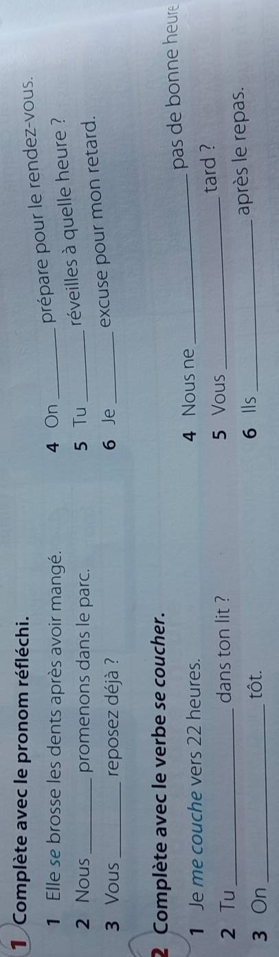 Complète avec le pronom réfléchi.
1 Elle se brosse les dents après avoir mangé. 4 On_
prépare pour le rendez-vous.
2 Nous _promenons dans le parc. 5 Tu_
réveilles à quelle heure ?
3 Vous_ reposez déjà ? 6 Je_
excuse pour mon retard.
2 Complète avec le verbe se coucher.
pas de bonne heure
1 Je me couche vers 22 heures. 4 Nous ne_
tard ?
2 Tu_ dans ton lit ? 5 Vous_
3 On _tôt. 6 Ils _après le repas.