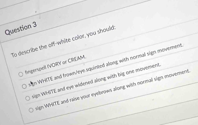 To describe the off-white color, you should:
n WHITE and frown/eye squinted along with normal sign movement
fingerspell IVORY or CREAM.
sign WHITE and eye widened along with big one movement
sign WHITE and raise your eyebrows along with normal sign movement