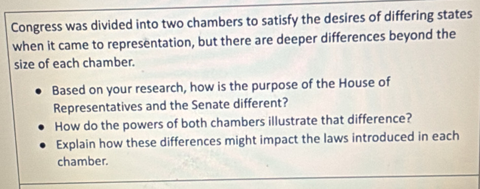 Congress was divided into two chambers to satisfy the desires of differing states 
when it came to representation, but there are deeper differences beyond the 
size of each chamber. 
Based on your research, how is the purpose of the House of 
Representatives and the Senate different? 
How do the powers of both chambers illustrate that difference? 
Explain how these differences might impact the laws introduced in each 
chamber.