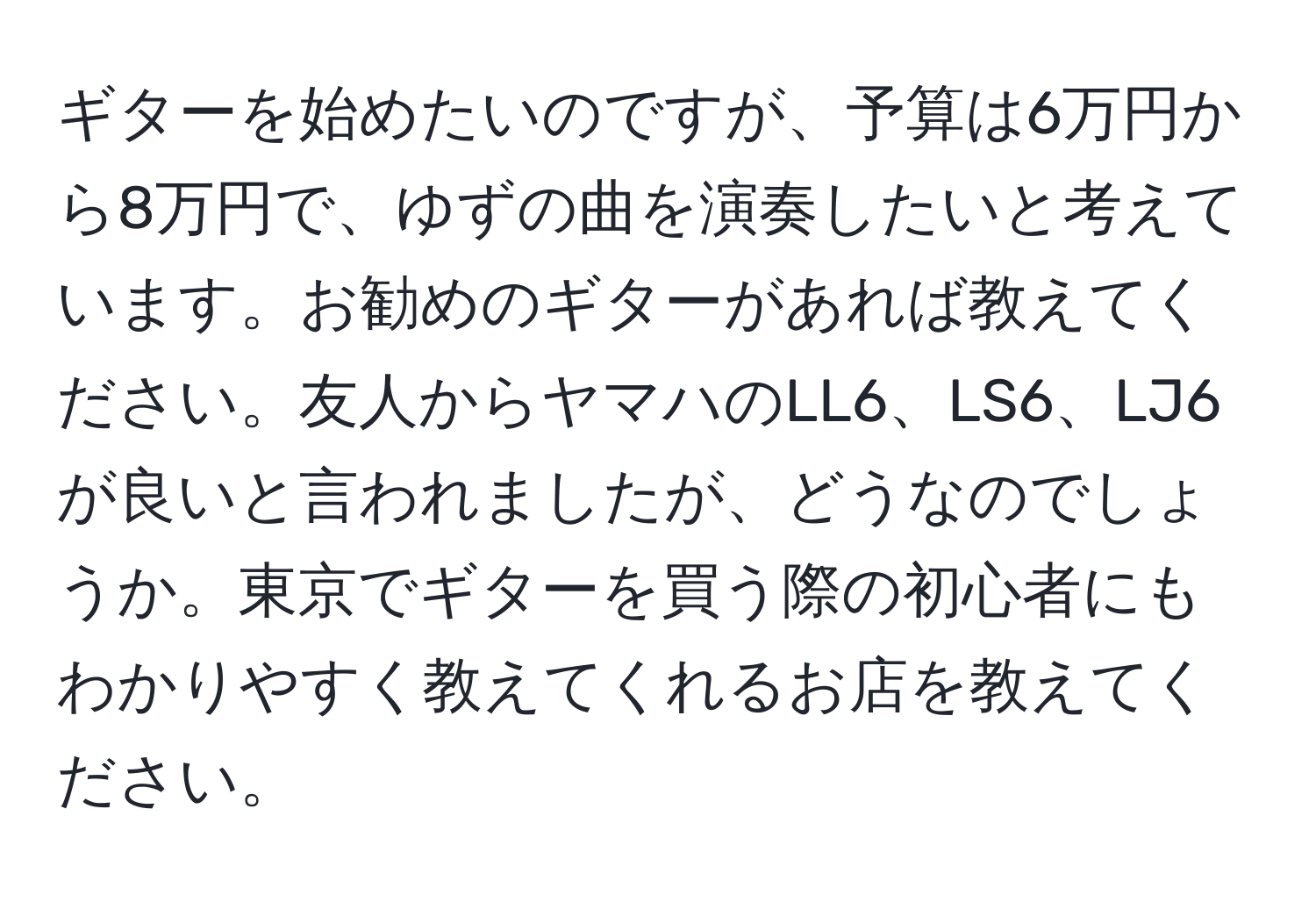 ギターを始めたいのですが、予算は6万円から8万円で、ゆずの曲を演奏したいと考えています。お勧めのギターがあれば教えてください。友人からヤマハのLL6、LS6、LJ6が良いと言われましたが、どうなのでしょうか。東京でギターを買う際の初心者にもわかりやすく教えてくれるお店を教えてください。