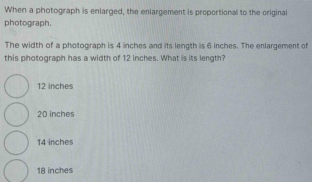 When a photograph is enlarged, the enlargement is proportional to the original
photograph.
The width of a photograph is 4 inches and its length is 6 inches. The enlargement of
this photograph has a width of 12 inches. What is its length?
12 inches
20 inches
14 inches
18 inches