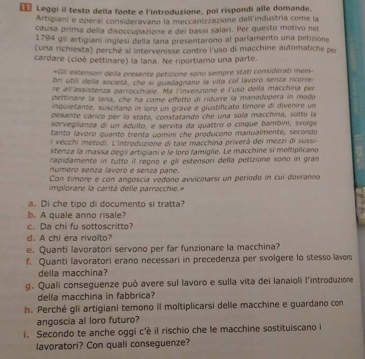 € Leggi il testo della fonte e l'introduzione, poi rispondi alle domande.
Artigiani e operai consideravano la meccanizzazione dell'industría come la
causa prima della disoccupazione e dei bassi salari. Per questo motivo nel
1794 gii artigiani inglesi della lana presentarono al parlamento una petizione
(una richiesta) perché si intervenisse contro l'uso di macchine automatiche per
cardare (cioè pettínare) la lana. Ne riportiamo una parte.
«Gli estensori della presente petizione sono sempre stati considerati mem-
bri utili delia società, che si guadagnano la vita col lavoro senza ricorre-
re all'assistenza parrocchiale. Ma l'invenzione e l'uso della macchina per
pettinare la lana, che ha come effetto dí ridurre la manodopera in modo
inquietante, suscitano in ioro un grave e giustificato timore di divenire un
pesante carico per lo stato, constatando che una sola macchina, sotto la
sorveglianza di un adulto, e servita da quattro o cinque bambíni, svolge
tanto lavoro quanto trenta uomini che producono manualmente, secondo
l vecchi metodi. L'introduzione di tale macchina priverà dei mezzi di sussi-
stenza la massa degii artigiani e le loro famiglie. Le macchine si moltiplicano
rapidamente in tutto il regno e gli estensori della petizione sono in gran
numero senza lavoro e senza pane.
Con timore e con angoscia vedono avvicinarsi un periodo in cui dovranno
implorare la carità delle parrocchie.»
a. Di che tipo di documento si tratta?
b. A quale anno risale?
c. Da chi fu sottoscritto?
d. A chi era rivolto?
e. Quanti lavoratori servono per far funzionare la macchina?
f. Quanti lavoratori erano necessari in precedenza per svolgere lo stesso lavoro
della macchina?
g. Quali conseguenze può avere sul lavoro e sulla vita dei lanaioli l'introduzione
della macchina in fabbrica?
h. Perché gli artigiani temono il moltiplicarsi delle macchine e guardano con
angoscia al loro futuro?
i. Secondo te anche oggi c'è il rischio che le macchine sostituiscano i
lavoratori? Con quali conseguenze?