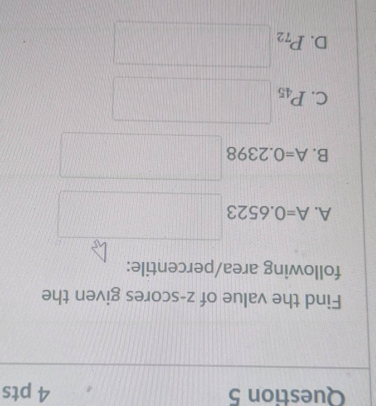 Find the value of z-scores given the
following area/percentile:
A. A=0.6523
B. A=0.2398
C. P_45
D. P_72