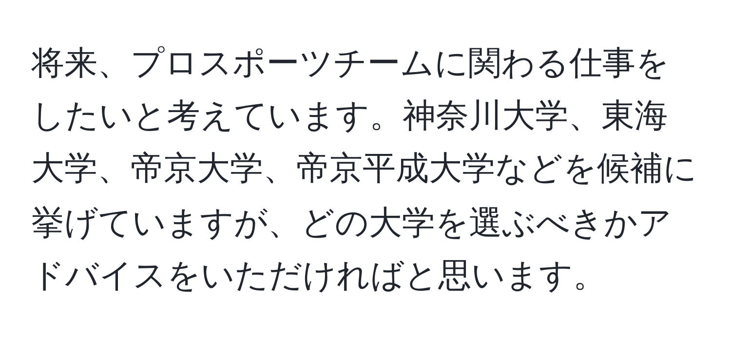 将来、プロスポーツチームに関わる仕事をしたいと考えています。神奈川大学、東海大学、帝京大学、帝京平成大学などを候補に挙げていますが、どの大学を選ぶべきかアドバイスをいただければと思います。