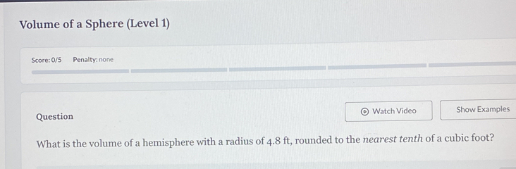 Volume of a Sphere (Level 1) 
Score: 0/5 Penalty: none 
Question Watch Video Show Examples 
What is the volume of a hemisphere with a radius of 4.8 ft, rounded to the nearest tenth of a cubic foot?