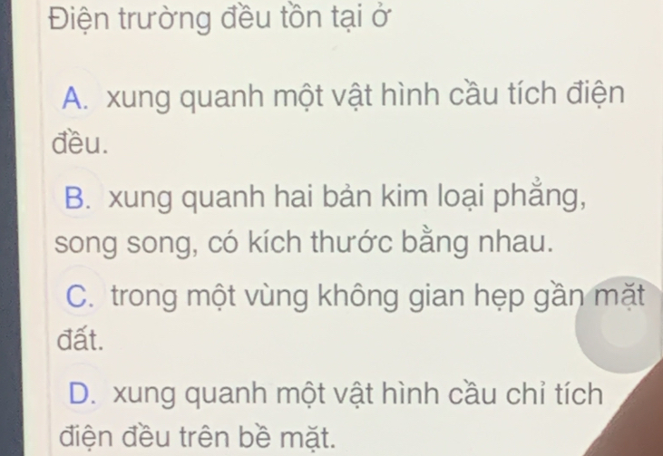 Điện trường đều tồn tại ở
A. xung quanh một vật hình cầu tích điện
đều.
B. xung quanh hai bản kim loại phẳng,
song song, có kích thước bằng nhau.
C. trong một vùng không gian hẹp gần mặt
đất.
D. xung quanh một vật hình cầu chỉ tích
điện đều trên bề mặt.