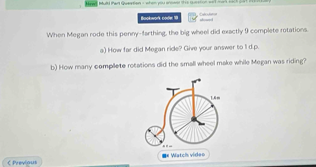 New! Multi Part Question - when you answer this question well mark each part ind v dus 
Bookwork code: 19 Calculator 
allowed 
When Megan rode this penny-farthing, the big wheel did exactly 9 complete rotations. 
a) How far did Megan ride? Give your answer to 1 d.p. 
b) How many complete rotations did the small wheel make while Megan was riding?
1.4 m < Previous Watch video