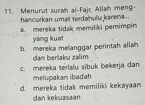 Menurut surah al-Fajr, Allah meng-
hancurkan umat terdahulu karena...
a. mereka tidak memiliki pemimpin
yang kuat
b. mereka melanggar perintah allah
dan berlaku zalim
c. mereka terlalu sibuk bekerja dan
melupakan ibadah
d. mereka tidak memiliki kekayaan
dan kekuasaan