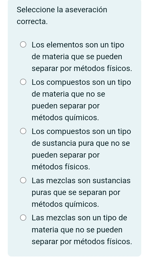 Seleccione la aseveración
correcta.
Los elementos son un tipo
de materia que se pueden
separar por métodos físicos.
Los compuestos son un tipo
de materia que no se
pueden separar por
métodos químicos.
Los compuestos son un tipo
de sustancia pura que no se
pueden separar por
métodos físicos.
Las mezclas son sustancias
puras que se separan por
métodos químicos.
Las mezclas son un tipo de
materia que no se pueden
separar por métodos físicos.