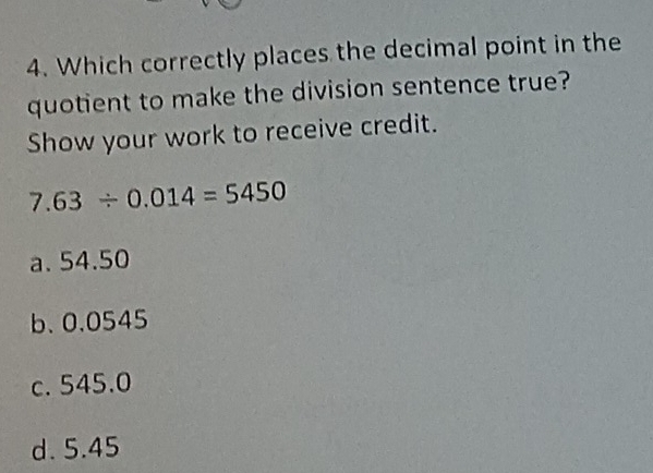 Which correctly places the decimal point in the
quotient to make the division sentence true?
Show your work to receive credit.
7.63/ 0.014=5450
a. 54.50
b、 0.0545
c. 545.0
d. 5.45