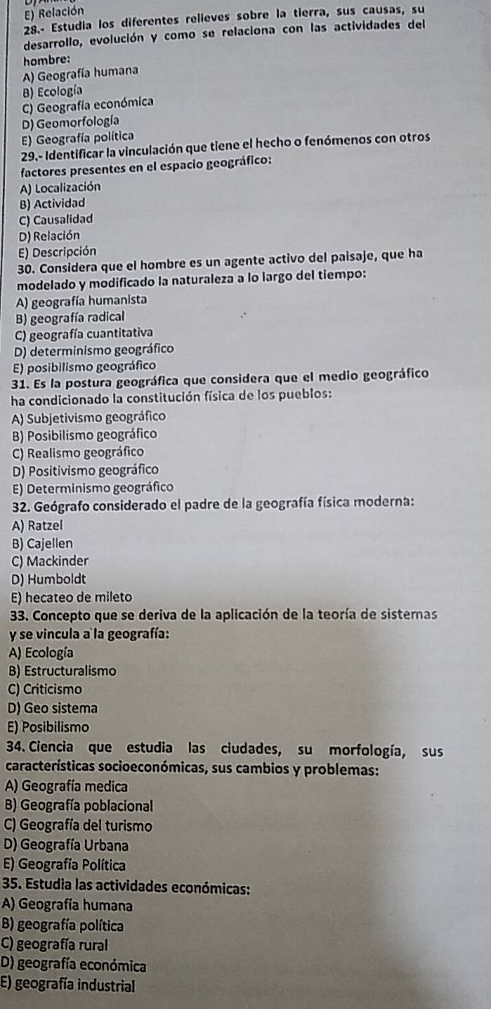 Relación
28.- Estudia los diferentes relieves sobre la tierra, sus causas, su
desarrollo, evolución y como se relaciona con las actividades del
hombre:
A) Geografía humana
B) Ecología
C) Geografía económica
D) Geomorfología
E) Geografía política
29.- Identificar la vinculación que tiene el hecho o fenómenos con otros
factores presentes en el espacio geográfico:
A) Localización
B) Actividad
C) Causalidad
D) Relación
E) Descripción
30. Considera que el hombre es un agente activo del paisaje, que ha
modelado y modificado la naturaleza a lo largo del tiempo:
A) geografía humanista
B) geografía radical
C) geografía cuantitativa
D) determinismo geográfico
E) posibilismo geográfico
31. Es la postura geográfica que considera que el medio geográfico
ha condicionado la constitución física de los pueblos:
A) Subjetivismo geográfico
B) Posibilismo geográfico
C) Realismo geográfico
D) Positivismo geográfico
E) Determinismo geográfico
32. Geógrafo considerado el padre de la geografía física moderna:
A) Ratzel
B) Cajellen
C) Mackinder
D) Humboldt
E) hecateo de mileto
33. Concepto que se deriva de la aplicación de la teoría de sisteras
y se vincula a la geografía:
A) Ecología
B) Estructuralismo
C) Criticismo
D) Geo sistema
E) Posibilismo
34. Ciencia que estudia las ciudades, su morfología, sus
características socioeconómicas, sus cambios y problemas:
A) Geografía medica
B) Geografía poblacional
C) Geografía del turismo
D) Geografía Urbana
E) Geografía Política
35. Estudia las actividades económicas:
A) Geografía humana
B) geografía política
C) geografía rural
D) geografía económica
E) geografía industrial