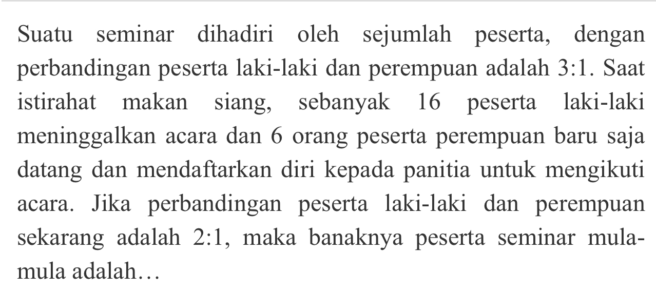 Suatu seminar dihadiri oleh sejumlah peserta, dengan 
perbandingan peserta laki-laki dan perempuan adalah 3:1. Saat 
istirahat makan siang, sebanyak 16 peserta laki-laki 
meninggalkan acara dan 6 orang peserta perempuan baru saja 
datang dan mendaftarkan diri kepada panitia untuk mengikuti 
acara. Jika perbandingan peserta laki-laki dan perempuan 
sekarang adalah 2:1 , maka banaknya peserta seminar mula- 
mula adalah…