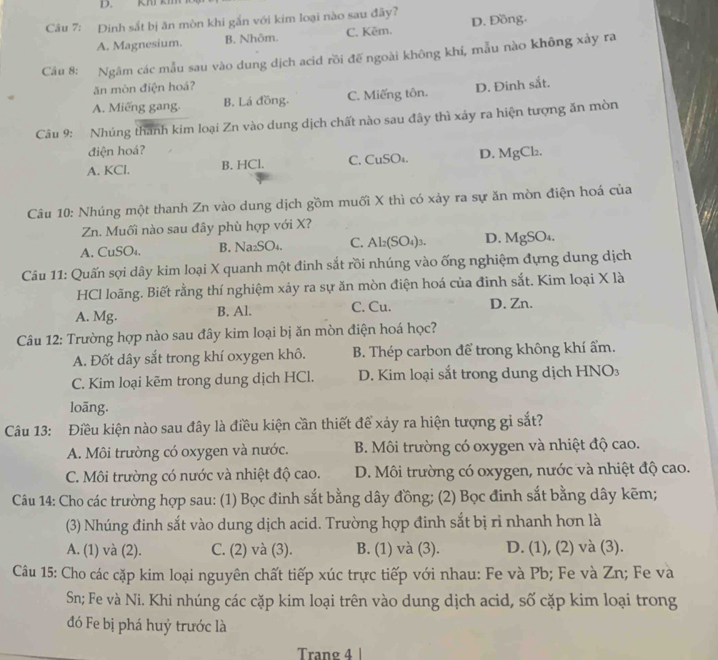 km km
Câu 7: Dinh sắt bị ăn mòn khi gắn với kim loại nào sau đây?
A. Magnesium. B. Nhôm. C. Kēm. D. Đồng.
Câu 8: Ngâm các mẫu sau vào dung dịch acid rồi đế ngoài không khí, mẫu nào không xảy ra
ăn mòn điện hoá?
A. Miếng gang. B. Lá đồng. C. Miếng tôn. D. Đinh sắt.
Câu 9: Nhúng thanh kim loại Zn vào dung dịch chất nào sau đây thì xảy ra hiện tượng ăn mòn
điện hoá?
A. KCl. B. HCl. C. CuSO₄. D. MgCl₂.
Câu 10: Nhúng một thanh Zn vào dung dịch gồm muối X thì có xảy ra sự ăn mòn điện hoá của
Zn. Muối nào sau đây phù hợp với X?
A. CuSO₄. B. Na₂SO₄. C. Al₂(SO₄)3. D. MgSO₄.
Câu 11: Quấn sợi dây kim loại X quanh một đinh sắt rồi nhúng vào ống nghiệm đựng dung dịch
HCl loãng. Biết rằng thí nghiệm xảy ra sự ăn mòn điện hoá của đinh sắt. Kim loại X là
A. Mg. B. Al. C. Cu. D. Zn.
Câu 12: Trường hợp nào sau đây kim loại bị ăn mòn điện hoá học?
A. Đốt dây sắt trong khí oxygen khô. B. Thép carbon để trong không khí ẩm.
C. Kim loại kẽm trong dung dịch HCl. D. Kim loại sắt trong dung dịch HNO₃
loāng.
Câu 13: Điều kiện nào sau đây là điều kiện cần thiết để xảy ra hiện tượng gi sắt?
A. Môi trường có oxygen và nước. B. Môi trường có oxygen và nhiệt độ cao.
C. Môi trường có nước và nhiệt độ cao. D. Môi trường có oxygen, nước và nhiệt độ cao.
Câu 14: Cho các trường hợp sau: (1) Bọc đinh sắt bằng dây đồng; (2) Bọc đinh sắt bằng dây kẽm;
(3) Nhúng đinh sắt vào dung dịch acid. Trường hợp đinh sắt bị rỉ nhanh hơn là
A. (1) và (2). C. (2) và (3). B. (1) và (3). D. (1), (2) và (3).
Câu 15: Cho các cặp kim loại nguyên chất tiếp xúc trực tiếp với nhau: Fe và Pb; Fe và Zn; Fe và
Sn; Fe và Ni. Khi nhúng các cặp kim loại trên vào dung dịch acid, số cặp kim loại trong
đó Fe bị phá huỷ trước là
Trang 4