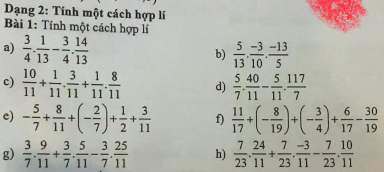 Dạng 2: Tính một cách hợp lí 
Bài 1: Tính một cách hợp lí 
a)  3/4 . 1/13 - 3/4 . 14/13 
b)  5/13 . (-3)/10 . (-13)/5 
c)  10/11 + 1/11 . 3/11 + 1/11 . 8/11   5/7 . 40/11 - 5/11 . 117/7 
d) 
e) - 5/7 + 8/11 +(- 2/7 )+ 1/2 + 3/11   11/17 +(- 8/19 )+(- 3/4 )+ 6/17 - 30/19 
f) 
g)  3/7 . 9/11 + 3/7 . 5/11 - 3/7 . 25/11   7/23 . 24/11 + 7/23 . (-3)/11 - 7/23 . 10/11 
h)