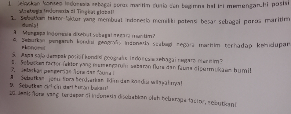 Jelaskan konsep Indonesia sebagai poros maritim dunia dan bagimna hal ini memengaruhi posisi 
strategis Indonesia di Tingkat global! 
2. Sebutkan faktor-faktor yang membuat Indonesia memiliki potensi besar sebagai poros maritim 
dunia! 
3. Mengapa Indonesia disebut sebagai negara maritim? 
4. Sebutkan pengaruh kondisi geografis Indonesia seabagi negara maritim terhadap kehidupan 
ekonomi! 
5. Aspa saja dampak positif kondisi geografis Indonesia sebagai negara maritim? 
6. Sebutkan factor-faktor yang memengaruhi sebaran flora dan fauna dipermukaan bumi! 
7. Jelaskan pengertian flora dan fauna ! 
8. Sebutkan jenis flora berdsarkan iklim dan kondisi wilayahnya! 
9. Sebutkan ciri-ciri dari hutan bakau! 
10. Jenis flora yang terdapat di Indonesia disebabkan oleh beberapa factor, sebutkan!