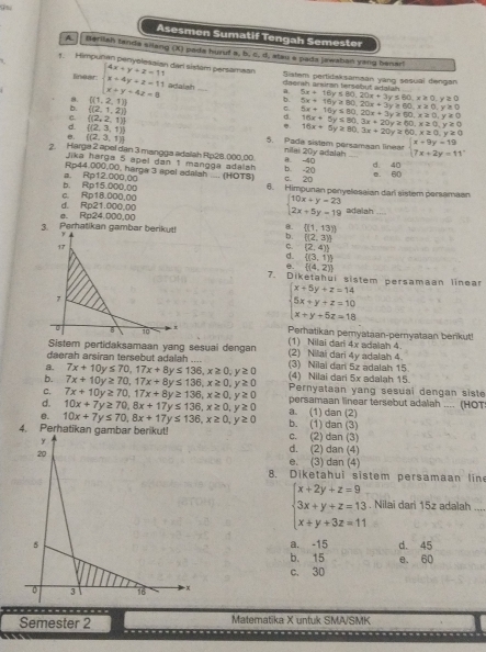 Asesmen Sumatif Tengah Semester
A. Berilah tanda silang (X) pada huruf a, b, c, d, stai a pada jawabai yang benar!
1. Himpuñan penyolesaian dar sistam persamaan
1 Sistem pertidaksamaan yang sasuai dengan
linear: daerah andran tersebut adalah
8.  (1,2,1) beginarrayl 4x+y+z=11 x+4y+z=11 x+y+4z=8endarray. adalsh _. 5x+18y≤ 80,20x+3y≤ 60,x≥ 0,y≥ 0 _
φ 5x+16y≥slant 80,20x+3y≥ 60,x≥ 0,y≥ 0
b.  (2,1,2)
C.  (2,2,1)
d. 5x+16y≤ 80,20x+3y≥ 60,x≥ 0,y!= 0
d.  (2,3,1). 16x+5y≤ 80,3x+20y≥ 60,x≥ 0,y≥ 0
16x+5y≥ 80,3x+20y≥ 60,x≥ 0,y≥ 0
θ.  (2,3,1) 5. Pade sistem persamaan linear beginarrayl x+9y=19 7x+2y=11endarray.
2. Harge 2 apel dan 3 mangga adalah Rip28. ()00,00 θ. -40 nilai 20y adalah _d. 40
Jika harga 5 apel dan 1 mangga adalsh c. 20 b. -20
Rp44.000,00, harga 3 apel adalsh .... (HOTS) e. 60
b. Rp15.000.00 a. Rp12.000.00 6. Himpunan penyelosaian dar sistem persamaan
d. Rp21.000,00 c. Rp18.000.00 beginarrayl 10x+y-23 2x+5y=19endarray. adalah_
3. Perhatikan gambar berikut! e. Rp24.000,00
8.  (1,13)
T
b. ((2,3))
17
C.  2,4 
d. D(3,1))
e.  (4,2)
7. Diketahui sistem persamaan linear
,
beginarrayl x+5y+z=14 5x+y+z=10 x+y+5z=18endarray.. x
B 10 Perhatikan pemyataan-pernyataan benkut
Sistem pertidaksamaan yang sesuai dengan (1) Nilai dari 4x adalah 4.
daerah arsiran tersebut adalah .... (2) Nilai dari 4y adalah 4
a. 7x+10y≤ 70,17x+8y≤ 136,x≥ 0,y≥ 0 (3) Nilai dan 5z adalah 15
b. 7x+10y≥ 70,17x+8y≤ 136,x≥ 0,y≥ 0 (4) Nilai dari 5x adalah 15.
C. 7x+10y≥ 70,17x+8y≥ 136,x≥ 0,y≥ 0 Pernyataan yang sesuai dengan siste
d. 10x+7y≥ 70,8x+17y≤ 136,x≥ 0,y≥ 0 persamaan linear tersebut adalah .... (HOT
B. 10x+7y≤ 70,8x+17y≤ 136,x≥ 0,y≥ 0 a. (1) dan (2) b. (1) dan (3)
4. Perhatika c. (2) dan (3)
d. (2) dan (4)
e. (3) dan (4)
8. Diketahui sistem persamaan line
beginarrayl x+2y+z=9 3x+y+z=13 x+y+3z=11endarray.. Nilai dari 15z adalah_
a. -15 d. 45
b. 15 e. 60
c. 30
Semester 2 Matematika X untuk SMA/SMK