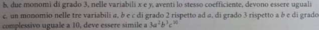 b, due monomi di grado 3, nelle variabili x e y, aventi lo stesso coefficiente, devono essere uguali
c. un monomio nelle tre variabili a, b e c di grado 2 rispetto ad a, di grado 3 rispetto a b e di grado
complessivo uguale a 10, deve essere simile a 3a^2b^3c^(10)