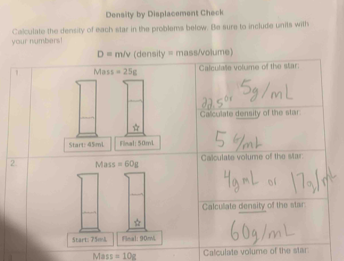 Density by Displacement Check 
Calculate the density of each star in the problems below. Be sure to include units with 
your numbers!
D=m/v (density = mass/volume) 
1 Mass =25g Calculate volume of the star: 
Calculate density of the star: 
Start: 45mL Final: 50mL
2. Mass =60g Calculate volume of the star: 
Calculate density of the star: 
Start: 75ml. Final: 90mL
Mass =10g Calculate volume of the star