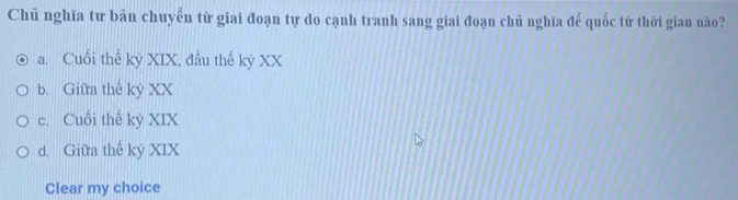 Chủ nghĩa tư bản chuyển từ giai đoạn tự do cạnh tranh sang giai đoạn chủ nghĩa đế quốc từ thời gian nào?
a. Cuối thể kỳ XIX, đầu thế kỷ XX
b. Giữa thế kỷ XX
c. Cuối thế kỷ XIX
d. Giữa thế kỷ XIX
Clear my choice