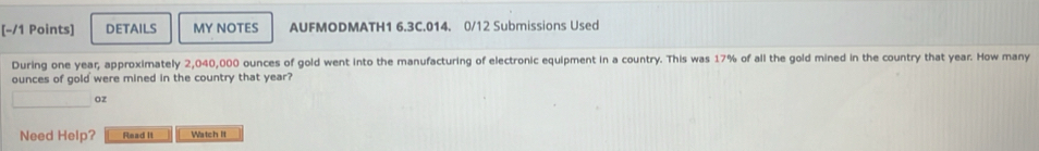 DETAILS MY NOTES AUFMODMATH1 6.3C.014. 0/12 Submissions Used 
During one year, approximately 2,040,000 ounces of gold went into the manufacturing of electronic equipment in a country. This was 17% of all the gold mined in the country that year. How many
ounces of gold were mined in the country that year?
oz
Need Help? Read It Watch it