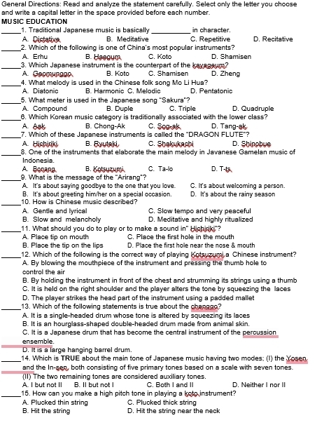 General Directions: Read and analyze the statement carefully. Select only the letter you choose
and write a capital letter in the space provided before each number.
_MUSIC EDUCATIÓN _in character.
1. Traditional Japanese music is basically
A. Dictative B. Meditative C. Repetitive D. Recitative
_2. Which of the following is one of China's most popular instruments?
A. Erhu B. Haegum C. Koto D. Shamisen
_3. Which Japanese instrument is the counterpart of the kayageum?
A. Geomunggo B. Koto C Shamisen D. Zheng
_4. What melody is used in the Chinese folk song Mo Li Hua?
A. Diatonic B. Harmonic C. Melodic D. Pentatonic
_5. What meter is used in the Japanese song "Sakura"?
A. Compound B. Duple C. Triple D. Quadruple
_6. Which Korean music category is traditionally associated with the lower class?
A. Ask B. Chong-Ak C. Sog-ak D. Tang-ak
_7. Which of these Japanese instruments is called the "DRAGON FLUTE"?
A Hichiriki B. Ryytaki C. Shakukachi D. Shinobue
_8. One of the instruments that elaborate the main melody in Javanese Gamelan music of
Indonesia.
A. Bonang B. Kotsyzumä C. Ta-lo D. T-
_9. What is the message of the "Arirang"?
A. It's about saying goodbye to the one that you love. C. It's about welcoming a person.
B. It's about greeting him/her on a special occasion. D. It's about the rainy season
_10. How is Chinese music described?
A. Gentle and lyrical C. Slow tempo and very peaceful
B. Slow and melancholy D. Meditative and highly ritualized
_11. What should you do to play or to make a sound in" Hichiriki"?
A. Place tip on mouth C. Place the first hole in the mouth
B. Place the tip on the lips D. Place the first hole near the nose & mouth
_12. Which of the following is the correct way of playing Kotsuzumi a Chinese instrument?
A. By blowing the mouthpiece of the instrument and pressing the thumb hole to
control the air
B. By holding the instrument in front of the chest and strumming its strings using a thumb
C. It is held on the right shoulder and the player alters the tone by squeezing the laces
D. The player strikes the head part of the instrument using a padded mallet
_13. Which of the following statements is true about the changgo?
A. It is a single-headed drum whose tone is altered by squeezing its laces
B. It is an hourglass-shaped double-headed drum made from animal skin,
C. It is a Japanese drum that has become the central instrument of the percussion
_
ensemble.
D. It is a large hanging barrel drum.
_14. Which is TRUE about the main tone of Japanese music having two modes; (I) the Yosen
_
and the In-sen, both consisting of five primary tones based on a scale with seven tones.
(II) The two remaining tones are considered auxiliary tones.
A. I but not II B. Il but not I C. Both I and II D. Neither I nor II
_15. How can you make a high pitch tone in playing a koto instrument?
A. Plucked thin string C. Plucked thick string
B. Hit the string D. Hit the string near the neck