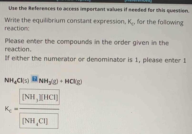 Référénces 
Use the References to access important values if needed for this question. 
Write the equilibrium constant expression, K_c , for the following 
reaction: 
Please enter the compounds in the order given in the 
reaction. 
If either the numerator or denominator is 1, please enter 1
NH_4Cl(s)□ NH_3(g)+HCl(g)
K_c=frac [NH_3][HCO][NH_4CO]