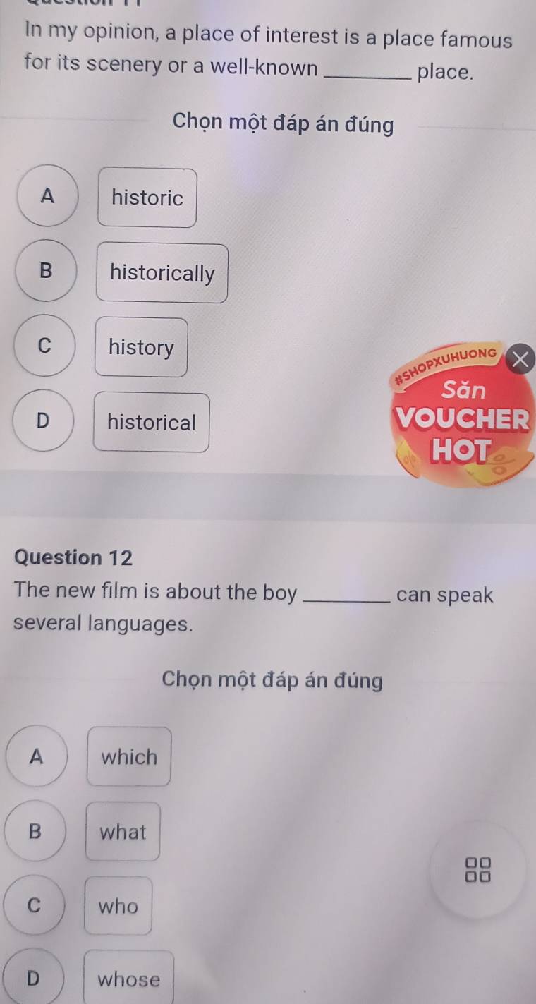 In my opinion, a place of interest is a place famous
for its scenery or a well-known _place.
Chọn một đáp án đúng
A historic
B historically
C history
#SHOPXUHUONG
Săn
D historical VOUCHER
HOT
Question 12
The new film is about the boy _can speak
several languages.
Chọn một đáp án đúng
A which
B what
□□
C who
D whose