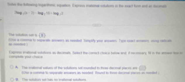 Solve the following logarihmic equation. Express inational solutions in the exact form and in decinels
2log _2(a-2)-log _216=log _22
The solution set is  8
(Use a comma to separatte answers as needed. Simpitly your anowers. Type exact anmeers; using raficals
ias neoded )
Express irational solutions as decimals. Select the correct cheice below and, if necessary, f0 in the answer tor io
complete your chaice
A. The mational values of the solutions set munded to three decimal places are^ 
(Use a comma to separate answers as needed. Round to three decinal places as nended
B. The solution set has no irational solutions