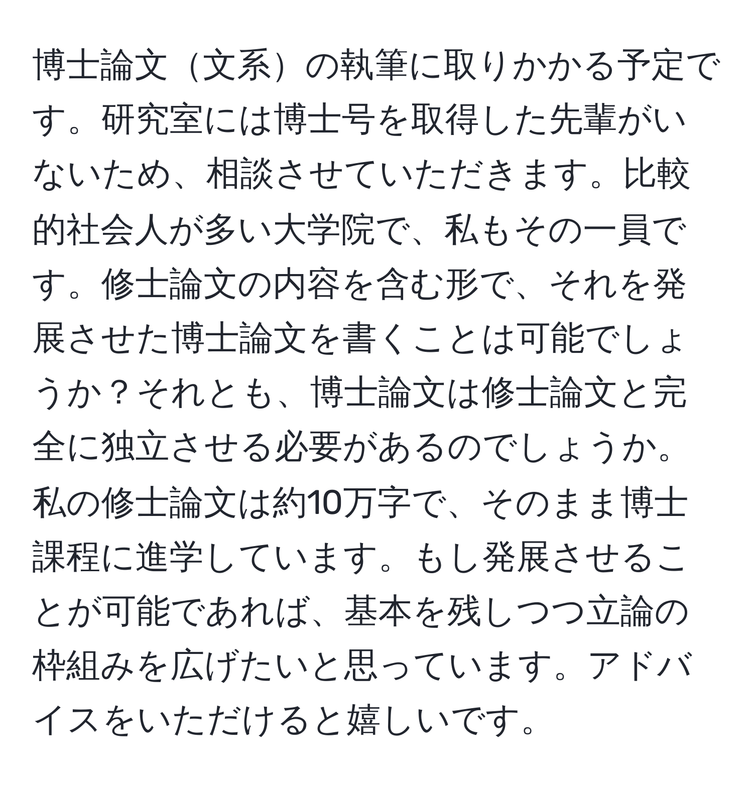 博士論文文系の執筆に取りかかる予定です。研究室には博士号を取得した先輩がいないため、相談させていただきます。比較的社会人が多い大学院で、私もその一員です。修士論文の内容を含む形で、それを発展させた博士論文を書くことは可能でしょうか？それとも、博士論文は修士論文と完全に独立させる必要があるのでしょうか。私の修士論文は約10万字で、そのまま博士課程に進学しています。もし発展させることが可能であれば、基本を残しつつ立論の枠組みを広げたいと思っています。アドバイスをいただけると嬉しいです。