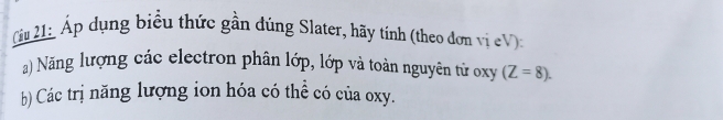 Cầu 21 Áp dụng biểu thức gần đúng Slater, hãy tính (theo đơn vị eV) 
) Năng lượng các electron phân lớp, lớp và toàn nguyên tử oxy (Z=8). 
b) Các trị năng lượng ion hóa có thể có của oxy.