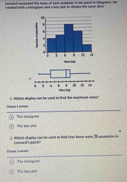 Leonard measured the mass of each pumpkin in his patch in kilograms. He
created both a histogram and a box plot to display the same data:
1. Which display can be used to find the maximum mass?
Choose L anwre
The histogram
The box plot
2. Which display can be used to find that there were 25 pumpkins in
Leonard's patch?
Choose 1 anwer
A ] The histogram
0 The bax plot