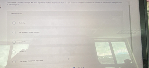 of advantages in Even though personal selting is the most expensive method of communication on a per-person reached basis, businesses continue to use personal seling becae
Multple Choice
Nexbility
the number of people reached .
credibility.
smciency
control over the content of publicity