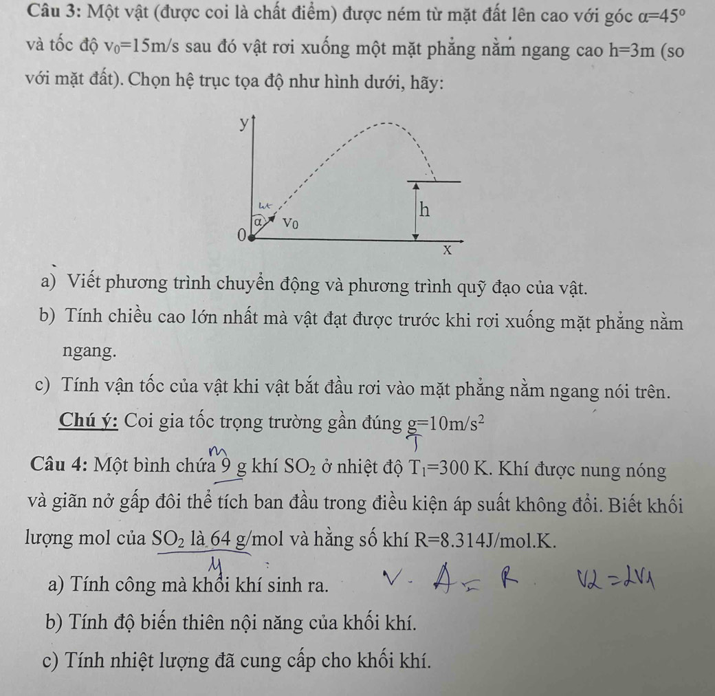 Một vật (được coi là chất điểm) được ném từ mặt đất lên cao với góc alpha =45°
và tốc độ v_0=15m/s sau đó vật rơi xuống một mặt phẳng nằm ngang cao h=3m (so
với mặt đất). Chọn hệ trục tọa độ như hình dưới, hãy:
a) Viết phương trình chuyển động và phương trình quỹ đạo của vật.
b) Tính chiều cao lớn nhất mà vật đạt được trước khi rợi xuống mặt phẳng nằm
ngang.
c) Tính vận tốc của vật khi vật bắt đầu rơi vào mặt phẳng nằm ngang nói trên.
Chú ý: Coi gia tốc trọng trường gần đúng g=10m/s^2
Câu 4: Một bình chứa 9 g khí SO_2 ở nhiệt độ T_1=300K. Khí được nung nóng
và giãn nở gấp đôi thể tích ban đầu trong điều kiện áp suất không đổi. Biết khối
lượng mol của SO_2la64g/m ol và hằng số khí R=8.314J/mol.K.
a) Tính công mà khổi khí sinh ra.
b) Tính độ biến thiên nội năng của khối khí.
c) Tính nhiệt lượng đã cung cấp cho khối khí.