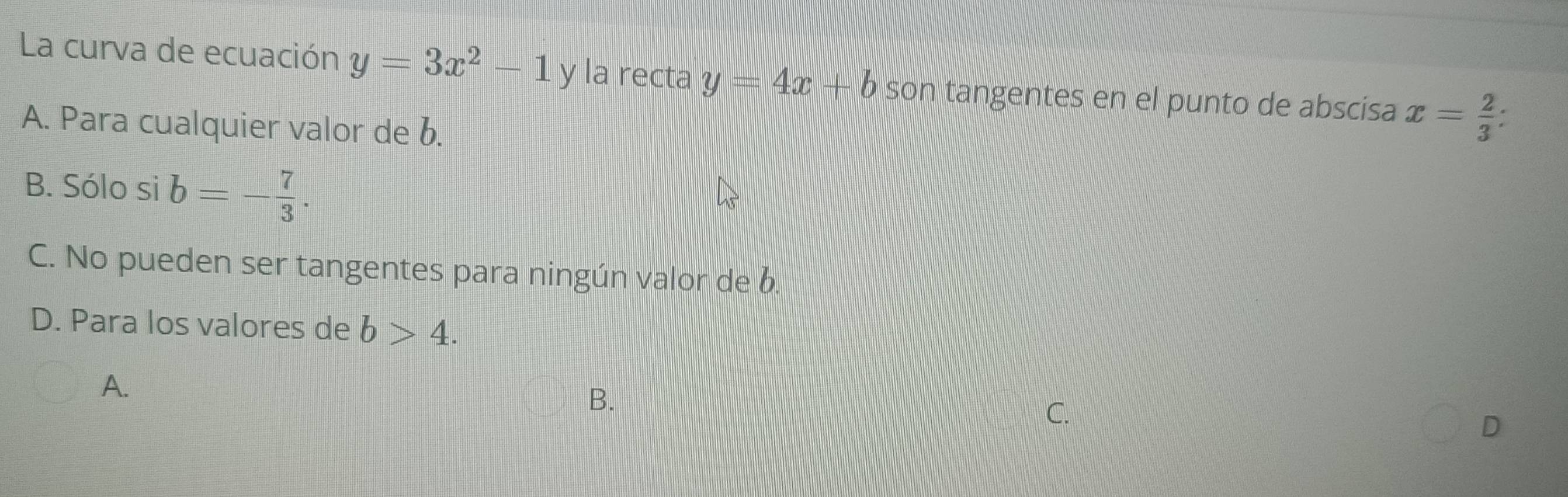 La curva de ecuación y=3x^2-1 y la recta y=4x+b son tangentes en el punto de abscisa x= 2/3  :
A. Para cualquier valor de b.
B. Sólo si b=- 7/3 .
C. No pueden ser tangentes para ningún valor de b.
D. Para los valores de b>4.
A.
B.
C.
D