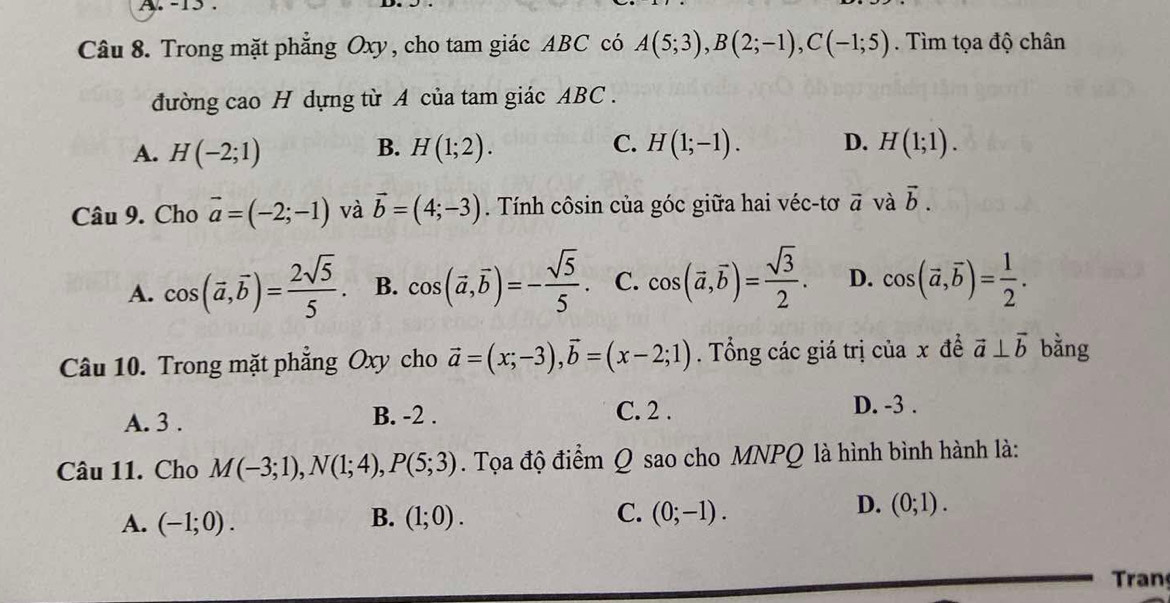 15 .
Câu 8. Trong mặt phăng Oxy, cho tam giác ABC có A(5;3), B(2;-1), C(-1;5). Tìm tọa độ chân
đường cao H dựng từ A của tam giác ABC.
A. H(-2;1) H(1;2). H(1;-1). D. H(1;1). 
B.
C.
Câu 9. Cho vector a=(-2;-1) và vector b=(4;-3). Tính côsin của góc giữa hai véc-tơ vector a và vector b.
A. cos (vector a,vector b)= 2sqrt(5)/5 . B. cos (vector a,vector b)=- sqrt(5)/5 . C. cos (vector a,vector b)= sqrt(3)/2 . D. cos (vector a,vector b)= 1/2 . 
Câu 10. Trong mặt phẳng Oxy cho vector a=(x;-3), vector b=(x-2;1). Tổng các giá trị của x đề vector a⊥ vector b bằng
A. 3. B. -2. C. 2.
D. -3.
Câu 11. Cho M(-3;1), N(1;4), P(5;3). Tọa độ điểm Q sao cho MNPQ là hình bình hành là:
A. (-1;0). B. (1;0). C. (0;-1).
D. (0;1). 
ran