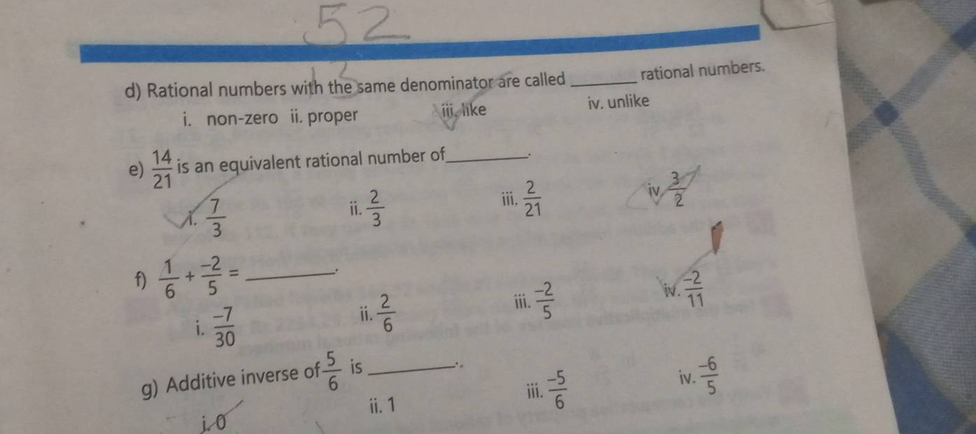 Rational numbers with the same denominator are called_
rational numbers.
i. non-zero ii. proper ⅲ, like iv. unlike
e)  14/21  is an equivalent rational number of_
_.
A.  7/3 
ii.  2/3 
ⅲ,  2/21 
iv  3/2 
f)  1/6 + (-2)/5 = _.
iv.  (-2)/11 
i.  (-7)/30 
ⅱ.  2/6 
iii.  (-2)/5 
g) Additive inverse of  5/6  is_
ⅲ. 1
iii.  (-5)/6 
iv.  (-6)/5 
j0