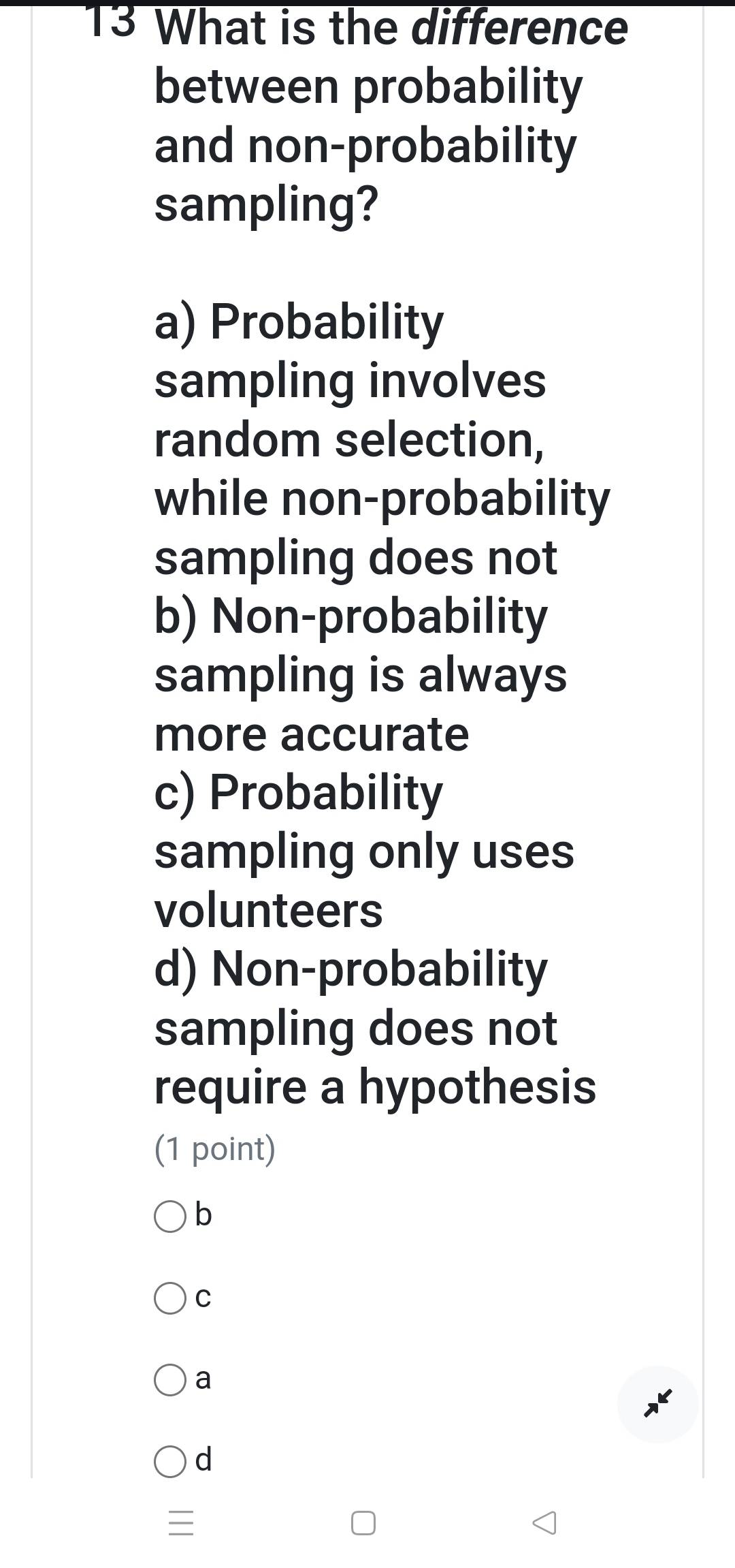 What is the difference
between probability
and non-probability
sampling?
a) Probability
sampling involves
random selection,
while non-probability
sampling does not
b) Non-probability
sampling is always
more accurate
c) Probability
sampling only uses
volunteers
d) Non-probability
sampling does not
require a hypothesis
(1 point)
b
C
a
d