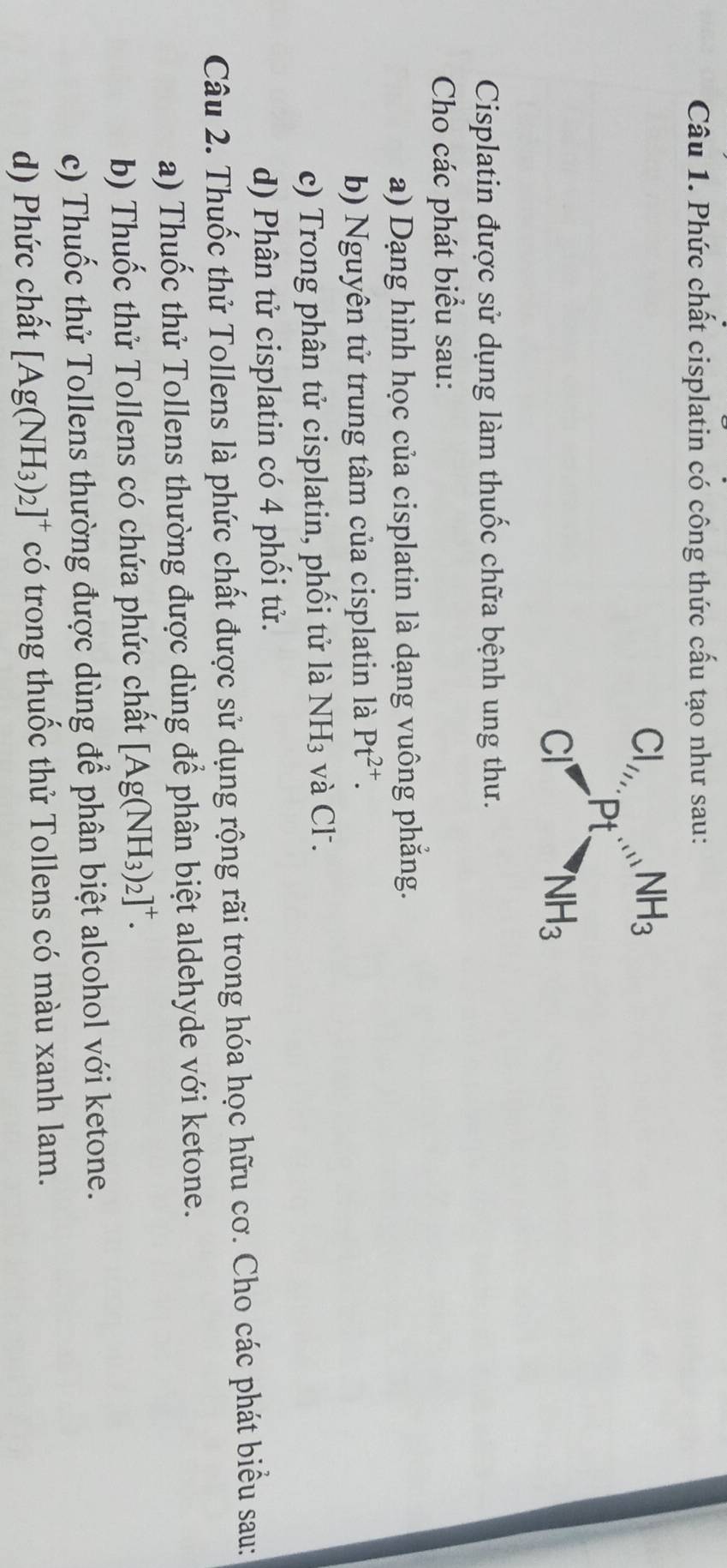 Phức chất cisplatin có công thức cấu tạo như sau:
beginarrayr Cl_//, Cl^-endarray p_tbeginarrayr NH_3 NH_3endarray
Cisplatin được sử dụng làm thuốc chữa bệnh ung thư. 
Cho các phát biểu sau: 
a) Dạng hình học của cisplatin là dạng vuông phẳng. 
b) Nguyên tử trung tâm của cisplatin là Pt^(2+). 
c) Trong phân tử cisplatin, phối tử là NH_3 và Cl. 
d) Phân tử cisplatin có 4 phối tử. 
Câu 2. Thuốc thử Tollens là phức chất được sử dụng rộng rãi trong hóa học hữu cơ. Cho các phát biểu sau: 
a) Thuốc thử Tollens thường được dùng để phân biệt aldehyde với ketone. 
b) Thuốc thử Tollens có chứa phức chất [Ag(NH_3)_2]^+. 
c) Thuốc thử Tollens thường được dùng để phân biệt alcohol với ketone. 
d) Phức chất [Ag(NH_3)_2]^+ có trong thuốc thử Tollens có màu xanh lam.