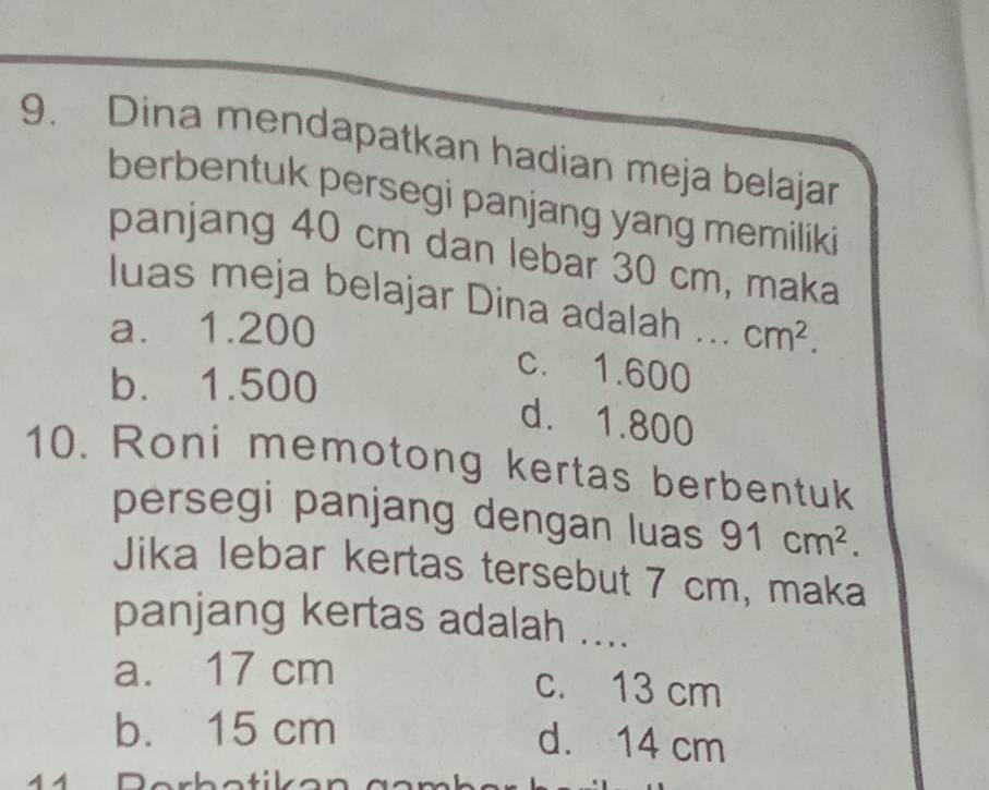 Dina mendapatkan hadian meja belajar
berbentuk persegi panjang yang memiliki
panjang 40 cm dan lebar 30 cm, maka
luas meja belajar Dina adalah
a. 1.200 _  cm^2.
b. 1.500
c. 1.600
d. 1.800
10. Roni memotong kertas berbentuk
persegi panjang dengan luas 91cm^2. 
Jika lebar kertas tersebut 7 cm, maka
panjang kertas adalah ....
a. 17 cm c. 13 cm
b. 15 cm d. 14 cm