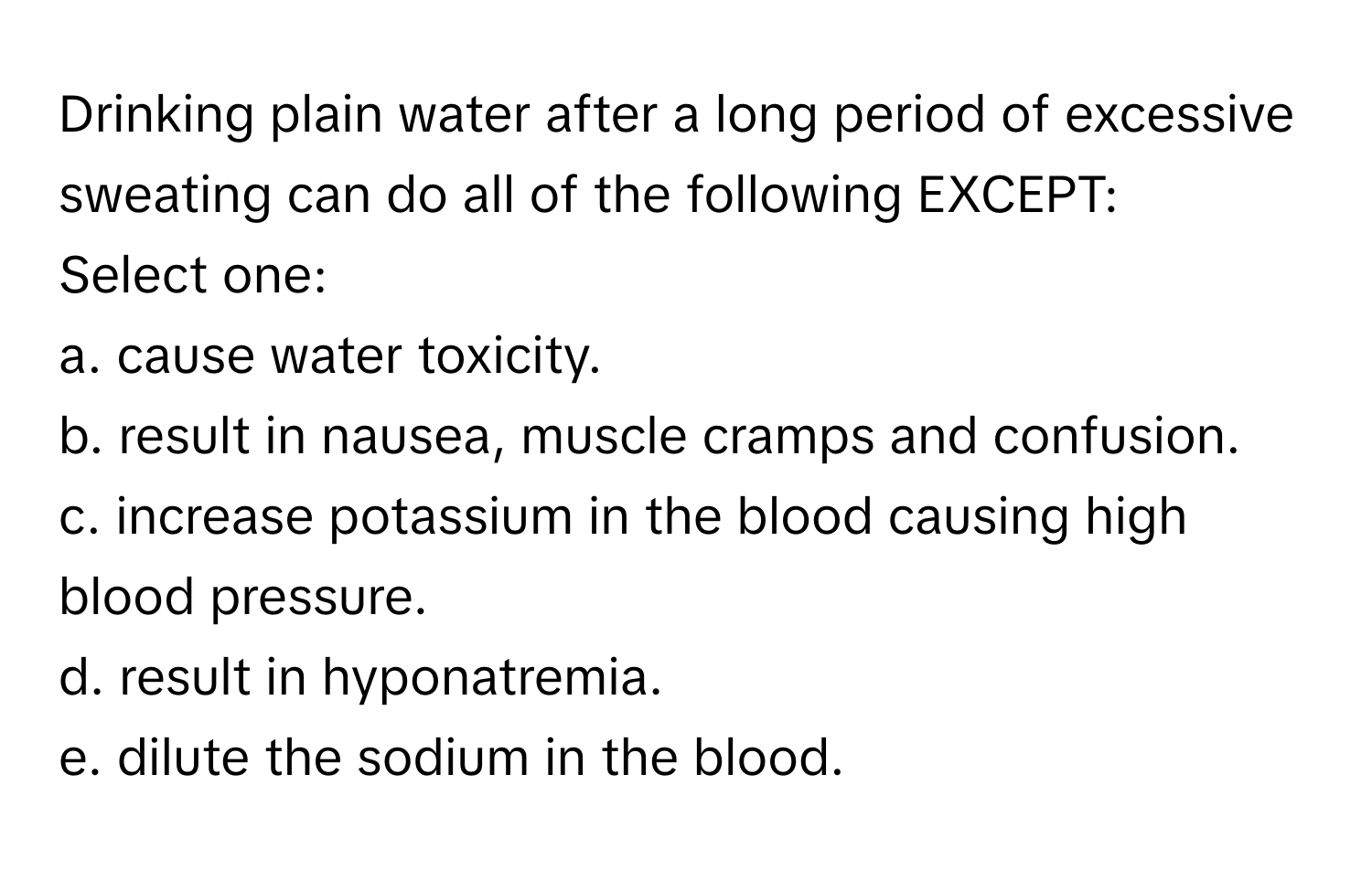 Drinking plain water after a long period of excessive sweating can do all of the following EXCEPT:

Select one:
a. cause water toxicity.
b. result in nausea, muscle cramps and confusion.
c. increase potassium in the blood causing high blood pressure.
d. result in hyponatremia.
e. dilute the sodium in the blood.