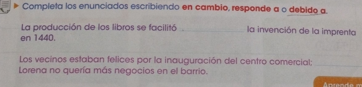 Completa los enunciados escribiendo en cambio, responde a o debido a. 
La producción de los libros se facilitó_ 
la invención de la imprenta 
en 1440. 
Los vecinos estaban felices por la inauguración del centro comercial;_ 
Lorena no quería más negocios en el barrio.